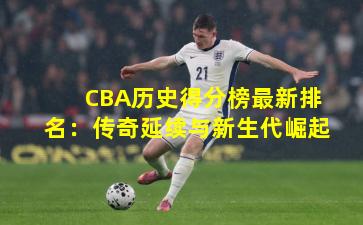 CBA历史得分榜最新排名:传奇延续与新生代崛起