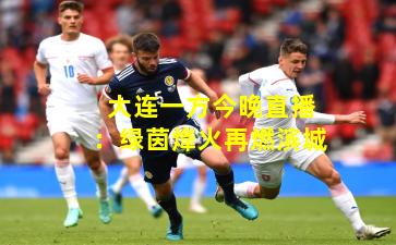 大连一方今晚直播:绿茵烽火再燃滨城