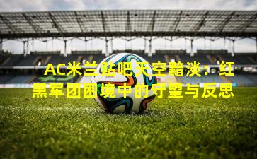 AC米兰贴吧天空黯淡:红黑军团困境中的守望与反思
