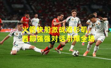 火箭快船激战洛杉矶,西部强强对话引爆全场