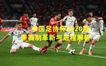 中国足协杯2020赛季赛制革新与进程解析