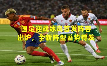 国足迎战冰岛首发阵容出炉,全新阵型蓄势待发