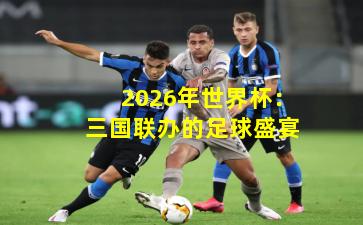 2026年世界杯：三国联办的足球盛宴