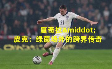 夏奇拉·皮克：绿茵场外的跨界传奇
